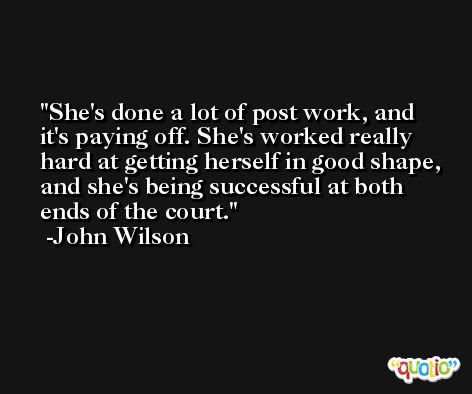 She's done a lot of post work, and it's paying off. She's worked really hard at getting herself in good shape, and she's being successful at both ends of the court. -John Wilson
