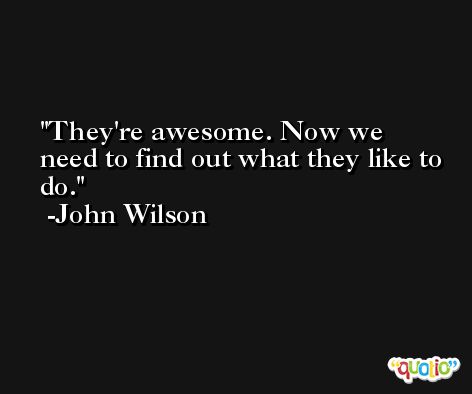 They're awesome. Now we need to find out what they like to do. -John Wilson
