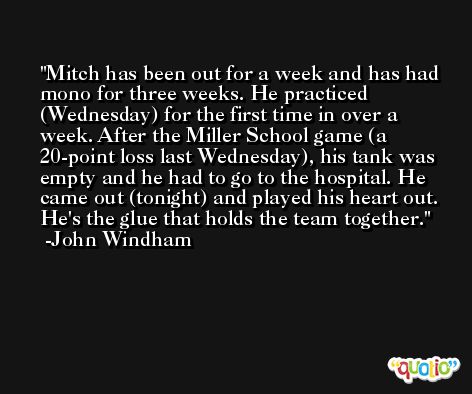 Mitch has been out for a week and has had mono for three weeks. He practiced (Wednesday) for the first time in over a week. After the Miller School game (a 20-point loss last Wednesday), his tank was empty and he had to go to the hospital. He came out (tonight) and played his heart out. He's the glue that holds the team together. -John Windham