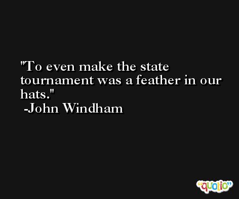 To even make the state tournament was a feather in our hats. -John Windham