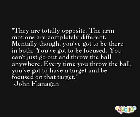 They are totally opposite. The arm motions are completely different. Mentally though, you've got to be there in both. You've got to be focused. You can't just go out and throw the ball anywhere. Every time you throw the ball, you've got to have a target and be focused on that target. -John Flanagan