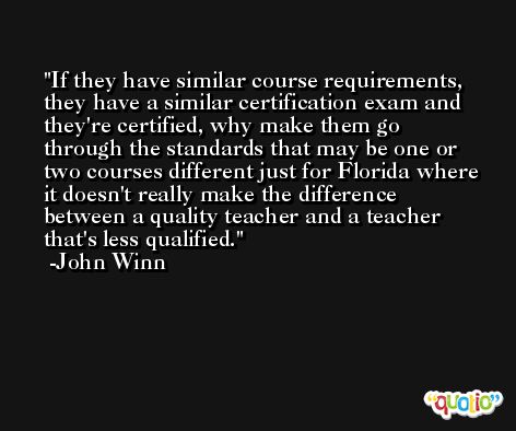 If they have similar course requirements, they have a similar certification exam and they're certified, why make them go through the standards that may be one or two courses different just for Florida where it doesn't really make the difference between a quality teacher and a teacher that's less qualified. -John Winn