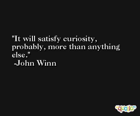 It will satisfy curiosity, probably, more than anything else. -John Winn