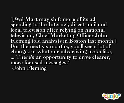 [Wal-Mart may shift more of its ad spending to the Internet, direct-mail and local television after relying on national television, Chief Marketing Officer John Fleming told analysts in Boston last month.] For the next six months, you'll see a lot of changes in what our advertising looks like, ... There's an opportunity to drive clearer, more focused messages. -John Fleming