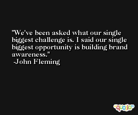 We've been asked what our single biggest challenge is. I said our single biggest opportunity is building brand awareness. -John Fleming