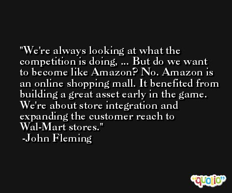 We're always looking at what the competition is doing, ... But do we want to become like Amazon? No. Amazon is an online shopping mall. It benefited from building a great asset early in the game. We're about store integration and expanding the customer reach to Wal-Mart stores. -John Fleming