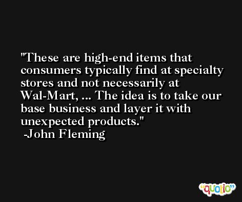 These are high-end items that consumers typically find at specialty stores and not necessarily at Wal-Mart, ... The idea is to take our base business and layer it with unexpected products. -John Fleming