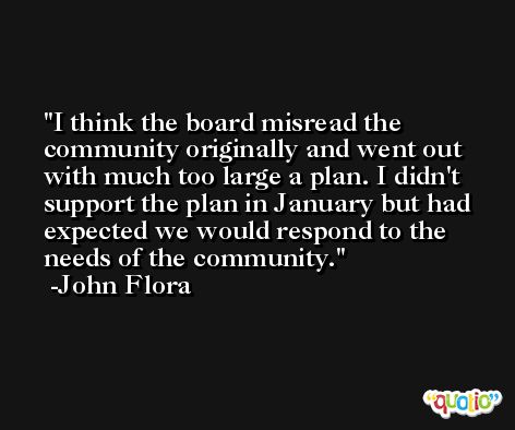 I think the board misread the community originally and went out with much too large a plan. I didn't support the plan in January but had expected we would respond to the needs of the community. -John Flora