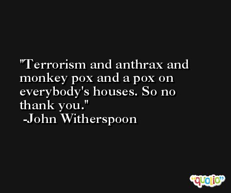 Terrorism and anthrax and monkey pox and a pox on everybody's houses. So no thank you. -John Witherspoon