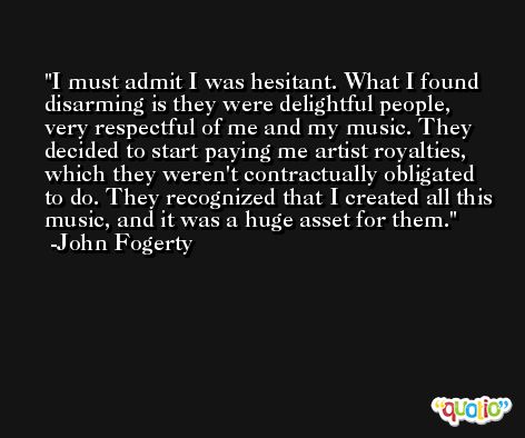 I must admit I was hesitant. What I found disarming is they were delightful people, very respectful of me and my music. They decided to start paying me artist royalties, which they weren't contractually obligated to do. They recognized that I created all this music, and it was a huge asset for them. -John Fogerty