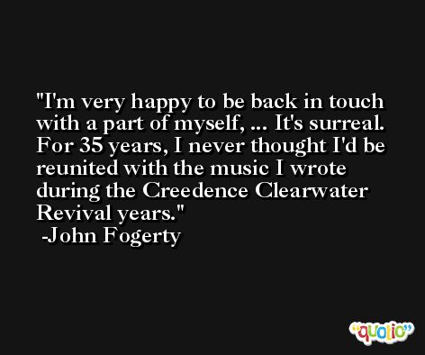 I'm very happy to be back in touch with a part of myself, ... It's surreal. For 35 years, I never thought I'd be reunited with the music I wrote during the Creedence Clearwater Revival years. -John Fogerty