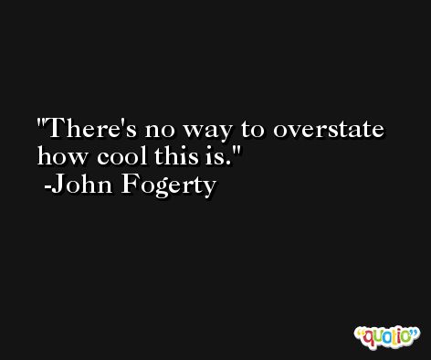 There's no way to overstate how cool this is. -John Fogerty