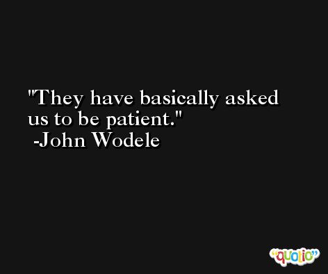They have basically asked us to be patient. -John Wodele