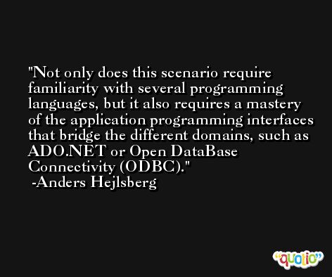 Not only does this scenario require familiarity with several programming languages, but it also requires a mastery of the application programming interfaces that bridge the different domains, such as ADO.NET or Open DataBase Connectivity (ODBC). -Anders Hejlsberg
