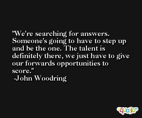 We're searching for answers. Someone's going to have to step up and be the one. The talent is definitely there, we just have to give our forwards opportunities to score. -John Woodring