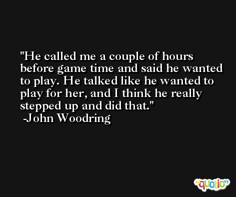 He called me a couple of hours before game time and said he wanted to play. He talked like he wanted to play for her, and I think he really stepped up and did that. -John Woodring