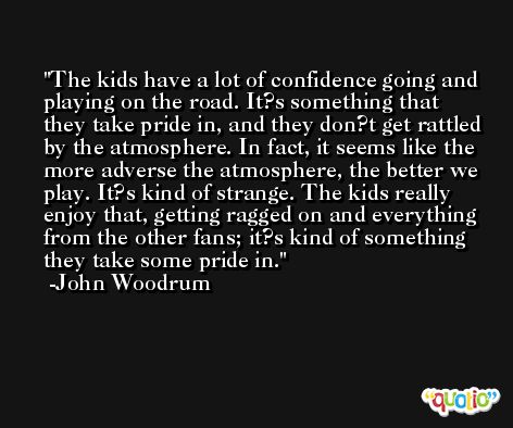 The kids have a lot of confidence going and playing on the road. It?s something that they take pride in, and they don?t get rattled by the atmosphere. In fact, it seems like the more adverse the atmosphere, the better we play. It?s kind of strange. The kids really enjoy that, getting ragged on and everything from the other fans; it?s kind of something they take some pride in. -John Woodrum