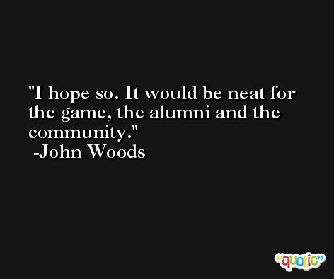 I hope so. It would be neat for the game, the alumni and the community. -John Woods