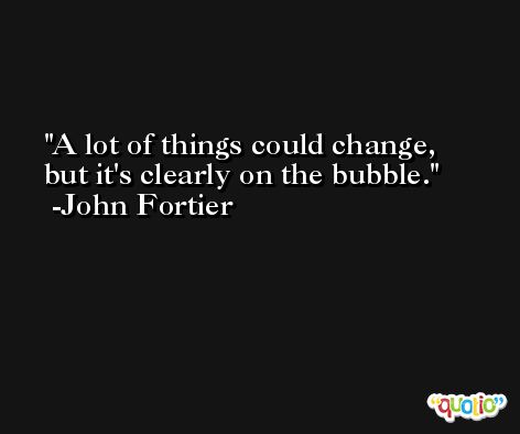 A lot of things could change, but it's clearly on the bubble. -John Fortier