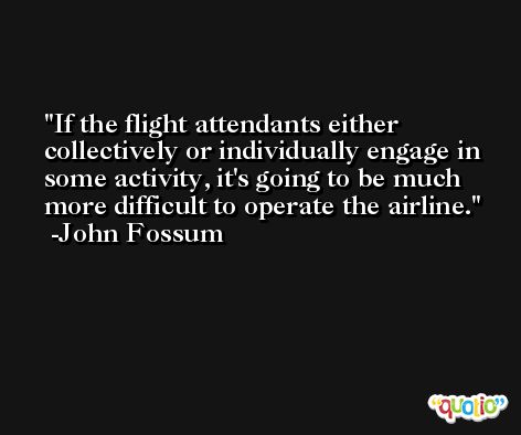 If the flight attendants either collectively or individually engage in some activity, it's going to be much more difficult to operate the airline. -John Fossum