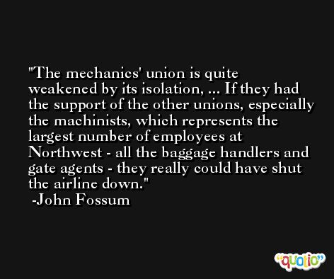 The mechanics' union is quite weakened by its isolation, ... If they had the support of the other unions, especially the machinists, which represents the largest number of employees at Northwest - all the baggage handlers and gate agents - they really could have shut the airline down. -John Fossum