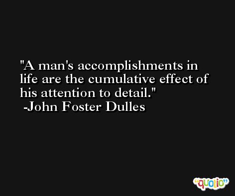 A man's accomplishments in life are the cumulative effect of his attention to detail. -John Foster Dulles