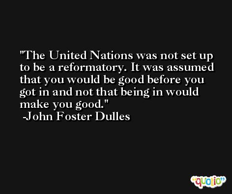 The United Nations was not set up to be a reformatory. It was assumed that you would be good before you got in and not that being in would make you good. -John Foster Dulles