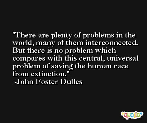 There are plenty of problems in the world, many of them interconnected. But there is no problem which compares with this central, universal problem of saving the human race from extinction. -John Foster Dulles