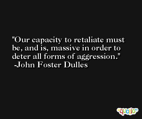 Our capacity to retaliate must be, and is, massive in order to deter all forms of aggression. -John Foster Dulles