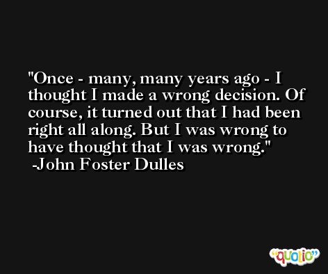 Once - many, many years ago - I thought I made a wrong decision. Of course, it turned out that I had been right all along. But I was wrong to have thought that I was wrong. -John Foster Dulles