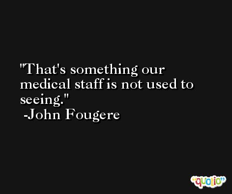 That's something our medical staff is not used to seeing. -John Fougere