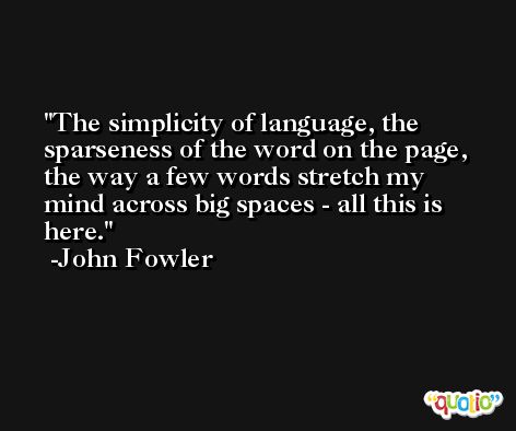 The simplicity of language, the sparseness of the word on the page, the way a few words stretch my mind across big spaces - all this is here. -John Fowler
