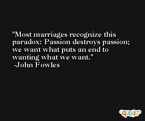 Most marriages recognize this paradox: Passion destroys passion; we want what puts an end to wanting what we want. -John Fowles
