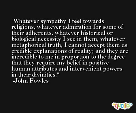 Whatever sympathy I feel towards religions, whatever admiration for some of their adherents, whatever historical or biological necessity I see in them, whatever metaphorical truth, I cannot accept them as credible explanations of reality; and they are incredible to me in proportion to the degree that they require my belief in positive human attributes and intervenient powers in their divinities. -John Fowles