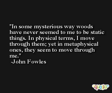 In some mysterious way woods have never seemed to me to be static things. In physical terms, I move through them; yet in metaphysical ones, they seem to move through me. -John Fowles