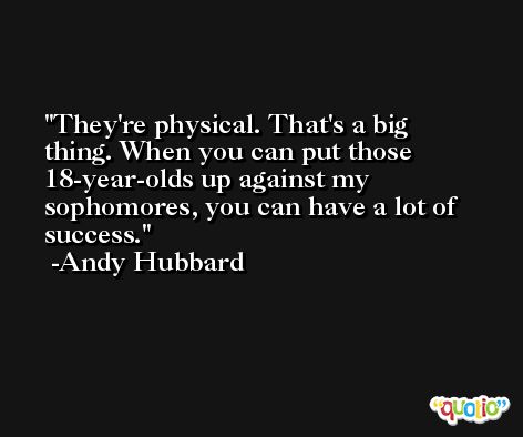 They're physical. That's a big thing. When you can put those 18-year-olds up against my sophomores, you can have a lot of success. -Andy Hubbard