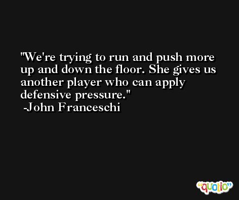 We're trying to run and push more up and down the floor. She gives us another player who can apply defensive pressure. -John Franceschi