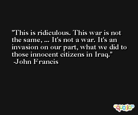 This is ridiculous. This war is not the same, ... It's not a war. It's an invasion on our part, what we did to those innocent citizens in Iraq. -John Francis