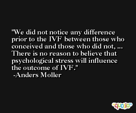 We did not notice any difference prior to the IVF between those who conceived and those who did not, ... There is no reason to believe that psychological stress will influence the outcome of IVF. -Anders Moller