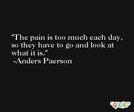 The pain is too much each day, so they have to go and look at what it is. -Anders Paerson
