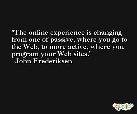 The online experience is changing from one of passive, where you go to the Web, to more active, where you program your Web sites. -John Frederiksen