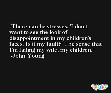 There can be stresses. 'I don't want to see the look of disappointment in my children's faces. Is it my fault?' The sense that I'm failing my wife, my children. -John Young