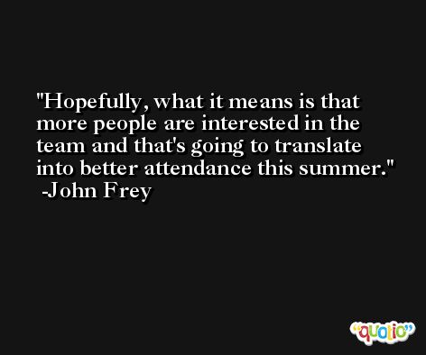 Hopefully, what it means is that more people are interested in the team and that's going to translate into better attendance this summer. -John Frey