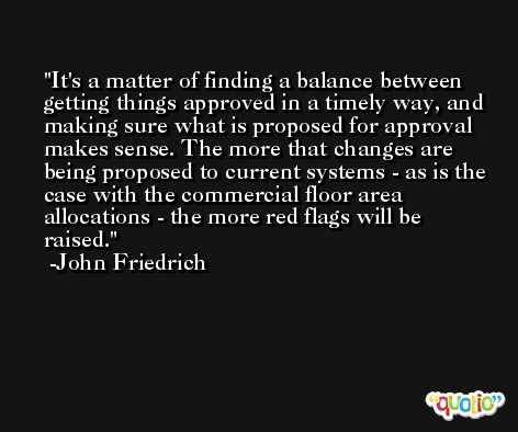 It's a matter of finding a balance between getting things approved in a timely way, and making sure what is proposed for approval makes sense. The more that changes are being proposed to current systems - as is the case with the commercial floor area allocations - the more red flags will be raised. -John Friedrich