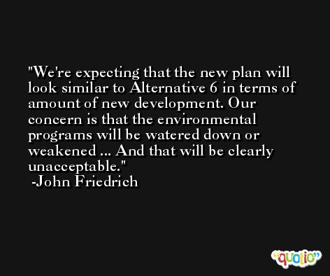 We're expecting that the new plan will look similar to Alternative 6 in terms of amount of new development. Our concern is that the environmental programs will be watered down or weakened ... And that will be clearly unacceptable. -John Friedrich
