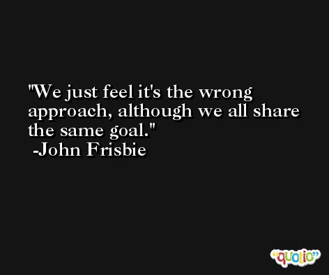 We just feel it's the wrong approach, although we all share the same goal. -John Frisbie