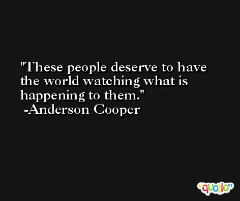These people deserve to have the world watching what is happening to them. -Anderson Cooper