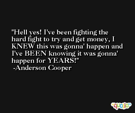 Hell yes! I've been fighting the hard fight to try and get money, I KNEW this was gonna' happen and I've BEEN knowing it was gonna' happen for YEARS! -Anderson Cooper