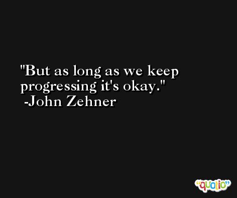 But as long as we keep progressing it's okay. -John Zehner
