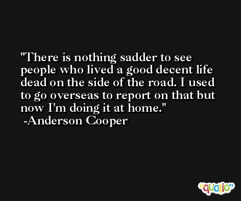 There is nothing sadder to see people who lived a good decent life dead on the side of the road. I used to go overseas to report on that but now I'm doing it at home. -Anderson Cooper